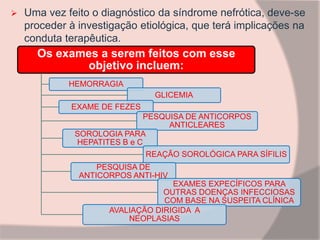  Uma vez feito o diagnóstico da síndrome nefrótica, deve-se
proceder à investigação etiológica, que terá implicações na
conduta terapêutica.
Os exames a serem feitos com esse
objetivo incluem:
HEMORRAGIA
GLICEMIA
EXAME DE FEZES
PESQUISA DE ANTICORPOS
ANTICLEARES
SOROLOGIA PARA
HEPATITES B e C
REAÇÃO SOROLÓGICA PARA SÍFILIS
PESQUISA DE
ANTICORPOS ANTI-HIV
EXAMES EXPECÍFICOS PARA
OUTRAS DOENÇAS INFECCIOSAS
COM BASE NA SUSPEITA CLÍNICA
AVALIAÇÃO DIRIGIDA A
NEOPLASIAS
 