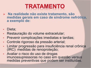  Na realidade não existe tratamento, são
medidas gerais em caso de síndrome nefrótica,
a exemplo de:
• Dieta;
• Restauração do volume extracelular;
• Prevenir complicações imediatas e tardias;
• Controle rigoroso da pressão arterial;
• Limitar progressão para insuficiência renal crônica
(IRC): medidas de renoproteção;
• Avaliar o risco do uso de drogas
imunossupressoras no caso em questão versus
medidas preventivas que podem ser instituídas.
 