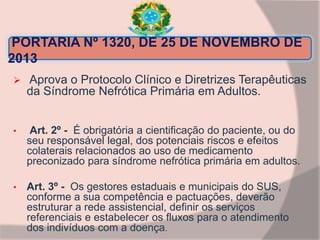 PORTARIA Nº 1320, DE 25 DE NOVEMBRO DE
2013
 Aprova o Protocolo Clínico e Diretrizes Terapêuticas
da Síndrome Nefrótica Primária em Adultos.
• Art. 2º - É obrigatória a cientificação do paciente, ou do
seu responsável legal, dos potenciais riscos e efeitos
colaterais relacionados ao uso de medicamento
preconizado para síndrome nefrótica primária em adultos.
• Art. 3º - Os gestores estaduais e municipais do SUS,
conforme a sua competência e pactuações, deverão
estruturar a rede assistencial, definir os serviços
referenciais e estabelecer os fluxos para o atendimento
dos indivíduos com a doença.
 