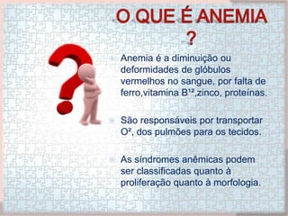  Anemia é a diminuição ou
deformidades de glóbulos
vermelhos no sangue, por falta de
ferro,vitamina B¹²,zinco, proteínas.
 São responsáveis por transportar
O², dos pulmões para os tecidos.
 As síndromes anêmicas podem
ser classificadas quanto à
proliferação quanto à morfologia.
 