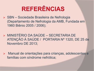  SBN – Sociedade Brasileira de Nefrologia
(Departamento de Nefrologia da AMB, Fundada em
1960 Biênio 2005 / 2006);
 MINISTÉRIO DA SAÚDE – SECRETARIA DE
ATENÇÃO À SAÚDE / PORTARIA Nº 1320, DE 25 de
Novembro DE 2013;
 Manual de orientações para crianças, adolescentes e
famílias com síndrome nefrótica;
 