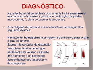 • A avaliação inicial do paciente com anemia inclui anamnese e
exame físico minuciosos ( principal é verificação de palidez
mucocutânea ), além de exames laboratoriais.
• A investigação laboratorial inicial consiste na realização dos
seguintes exames:
- Hematócrito, hemoglobina e contagem de eritrócitos para avaliar
o grau de anemia.
- Exame microscópico da distensão
sanguínea (lâmina de sangue
periférico) para avaliar o aspecto
dos eritrócitos e as alterações
concomitantes dos leucócitos e
das plaquetas.
 
