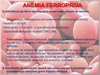 A deficiência de ferro representa a causa mais comum de anemia.
 Diagnóstico: Hemograma com anemia microcítica e hipocrômica.
Ferritina < 10 ng%
Ferro sérico < 30mcg% , o que denota baixo estoque
Capacidade de ligação ao ferro (TBIC) alta.
 Tratamento: Suporte nutricional, Reposição de ferro, preferencialmente
por via oral: 900mg/dia (180mg de ferro elementar), divididos em 3
tomadas.
Nos casos de intolerância gastrointestinal ou falha de resposta ao ferro
oral, pode ser utilizado ferro por via parenteral: 10ml ou 200mg de
hidróxido de ferro, diluídos em 200ml de soro fisiológico, durante uma
hora. Administração semanal, em ambiente hospitalar.
A transfusão de hemácias deverá ser reservada para pacientes com
sintomas que denotam grave hipóxia tecidual.
 