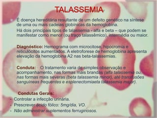  É doença hereditária resultante de um defeito genético na síntese
de uma ou mais cadeias globínicas da hemoglobina.
 Há dois principais tipos de talassemia - alfa e beta – que podem se
manifestar como menor (ou traço talassêmico), intermédia ou maior.
 Diagnóstico: Hemograma com microcitose, hipocromia e
reticulócitos aumentados. A eletroforese de hemoglobina apresenta
elevação da hemoglobina A2 nas beta-talassemias.
 Conduta: O tratamento varia de simples observação e
acompanhamento, nas formas mais brandas (alfa talassemia ou,
nas formas mais severas (beta talassemia minor), até transfusões
sanguíneas frequentes e esplenectomiaeta talassemia major).
 Condutas Gerais:
- Controlar a infecção urinária.
- Prescrever ácido fólico: 5mg/dia, VO.
- Não administrar suplementos ferruginosos.
 