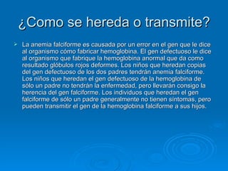 ¿Como se hereda o transmite? La anemia falciforme es causada por un error en el gen que le dice al organismo cómo fabricar hemoglobina. El gen defectuoso le dice al organismo que fabrique la hemoglobina anormal que da como resultado glóbulos rojos deformes. Los niños que heredan copias del gen defectuoso de los dos padres tendrán anemia falciforme. Los niños que heredan el gen defectuoso de la hemoglobina de sólo un padre no tendrán la enfermedad, pero llevarán consigo la herencia del gen falciforme. Los individuos que heredan el gen falciforme de sólo un padre generalmente no tienen síntomas, pero pueden transmitir el gen de la hemoglobina falciforme a sus hijos.  