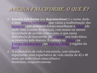Anemia Falciforme, o que é? Anemia falciforme (ou depranocitose) é o nome dado a uma doença hereditária que causa a malformação das hemácias, que assumem forma semelhante a foices (de onde vem o nome da doença), com maior ou menor severidade de acordo com o caso, o que causa deficiência do transporte de oxigênio nos indivíduos acometidos pela doença. É comum na África, na Europa mediterrânea, no Oriente Médio e regiões da Índia.A expectativa de vida é encurtada, com estudos reportando uma expectativa de vida média de 42 e 48 anos, em indivíduos masculinos e femininos, respectivamente.