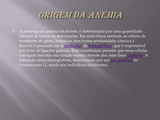 Origem da AnemiaA presença da anemia falciforme, é determinada por uma quantidade elevada de hemácias deformadas. Em indivíduos normais, as células de transporte de gases, hemácias, têm forma arredondada côncava e flexível, e possuem em si moléculas de hemoglobina, que é responsável por fazer as ligações gasosas. Essa constituição permite que essas células consigam executar sua função mesmo através dos mais finos capilares. A formação dessa hemoglobina, determinada por um par genético no cromossomo 11, muda nos indivíduos falciformes.