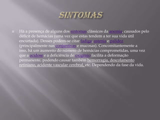 SINTOMASHá a presença de alguns dos sintomas clássicos da anemia, causados pelo déficit de hemácias (uma vez que estas tendem a ter sua vida útil encurtada). Desses podem-se citar fadiga, astenia e palidez (principalmente nas conjuntivas e mucosas). Concomitantemente a isso, há um aumento do número de hemácias comprometidas, uma vez que a acidose e a deficiência de oxigênio facilita a deformação permanente, podendo causar também hemorragia, descolamento retiniano, acidente vascular cerebral, etc. Dependendo da fase da vida.