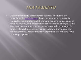 TRATAMENTOO único tratamento curativo para a anemia falciforme é o transplante de medula óssea. Este tratamento, no entanto, foi realizado em um número relativamente pequeno de pacientes ao redor do mundo, com maior taxa de sucesso entre crianças. Ainda é necessário um número maior de estudos e a determinação de características clínicas que permitam indicar o transplante com maior segurança. Alguns trabalhos experimentais tem sido feitos com terapia gênica.
