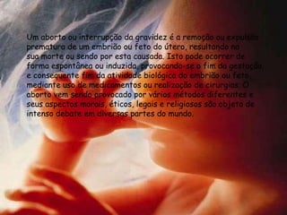 Um aborto ou interrupção da gravidez é a remoção ou expulsão
prematura de um embrião ou feto do útero, resultando na
sua morte ou sendo por esta causada. Isto pode ocorrer de
forma espontânea ou induzida, provocando-se o fim da gestação,
e consequente fim da atividade biológica do embrião ou feto,
mediante uso de medicamentos ou realização de cirurgias. O
aborto vem sendo provocado por vários métodos diferentes e
seus aspectos morais, éticos, legais e religiosos são objeto de
intenso debate em diversas partes do mundo.
 