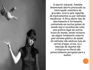 O aborto induzido, também
denominado aborto provocado ou
     interrupção voluntária da
  gravidez, ocorre pela ingestão
de medicamentos ou por métodos
mecânicos. A ética deste tipo de
    abortamento é fortemente
 contestada em muitos países do
  mundo mas é reconhecida como
   uma prática legal em outros
 locais do mundo, sendo inclusive
  em alguns totalmente coberta
  pelo sistema público de saúde.
 Os métodos não médicos (uso de
     certas drogas, ervas, ou a
      inserção de objetos não
      cirúrgicos no útero) são
potencialmente perigosos para a
              mulher.
 
