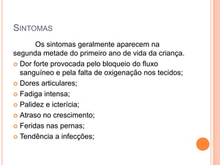 SINTOMAS
       Os sintomas geralmente aparecem na
segunda metade do primeiro ano de vida da criança.
 Dor forte provocada pelo bloqueio do fluxo
  sanguíneo e pela falta de oxigenação nos tecidos;
 Dores articulares;

 Fadiga intensa;

 Palidez e icterícia;

 Atraso no crescimento;

 Feridas nas pernas;

 Tendência a infecções;
 