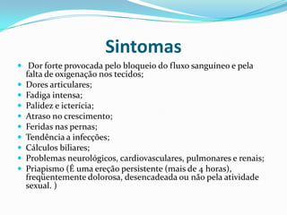 Sintomas
 Dor forte provocada pelo bloqueio do fluxo sanguíneo e pela
    falta de oxigenação nos tecidos;
   Dores articulares;
   Fadiga intensa;
   Palidez e icterícia;
   Atraso no crescimento;
   Feridas nas pernas;
   Tendência a infecções;
   Cálculos biliares;
   Problemas neurológicos, cardiovasculares, pulmonares e renais;
   Priapismo (É uma ereção persistente (mais de 4 horas),
    freqüentemente dolorosa, desencadeada ou não pela atividade
    sexual. )
 