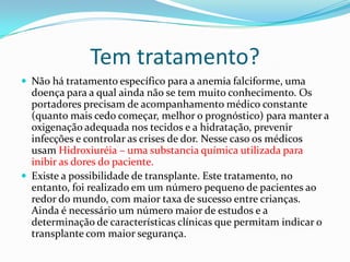 Tem tratamento?
 Não há tratamento específico para a anemia falciforme, uma
  doença para a qual ainda não se tem muito conhecimento. Os
  portadores precisam de acompanhamento médico constante
  (quanto mais cedo começar, melhor o prognóstico) para manter a
  oxigenação adequada nos tecidos e a hidratação, prevenir
  infecções e controlar as crises de dor. Nesse caso os médicos
  usam Hidroxiuréia – uma substancia química utilizada para
  inibir as dores do paciente.
 Existe a possibilidade de transplante. Este tratamento, no
  entanto, foi realizado em um número pequeno de pacientes ao
  redor do mundo, com maior taxa de sucesso entre crianças.
  Ainda é necessário um número maior de estudos e a
  determinação de características clínicas que permitam indicar o
  transplante com maior segurança.
 