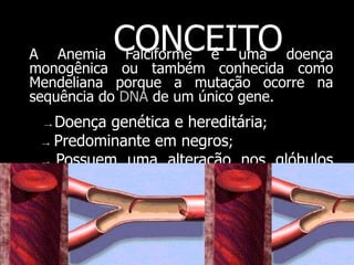 A Anemia Falciforme é uma doença
monogênica ou também conhecida como
Mendeliana porque a mutação ocorre na
sequência do DNA de um único gene.
→ Doença genética e hereditária;
→ Predominante em negros;
→ Possuem uma alteração nos glóbulos
vermelhos.
CONCEITO
 
