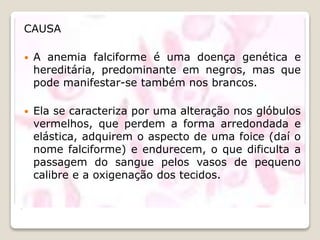 .
CAUSA
 A anemia falciforme é uma doença genética e
hereditária, predominante em negros, mas que
pode manifestar-se também nos brancos.
 Ela se caracteriza por uma alteração nos glóbulos
vermelhos, que perdem a forma arredondada e
elástica, adquirem o aspecto de uma foice (daí o
nome falciforme) e endurecem, o que dificulta a
passagem do sangue pelos vasos de pequeno
calibre e a oxigenação dos tecidos.
 