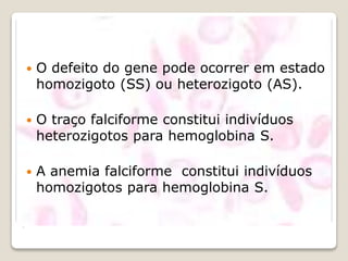 .
 O defeito do gene pode ocorrer em estado
homozigoto (SS) ou heterozigoto (AS).
 O traço falciforme constitui indivíduos
heterozigotos para hemoglobina S.
 A anemia falciforme constitui indivíduos
homozigotos para hemoglobina S.
 