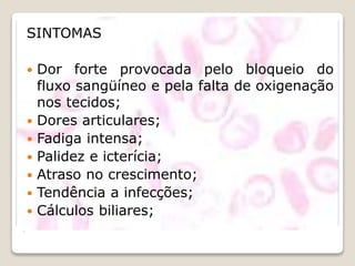 .
SINTOMAS
 Dor forte provocada pelo bloqueio do
fluxo sangüíneo e pela falta de oxigenação
nos tecidos;
 Dores articulares;
 Fadiga intensa;
 Palidez e icterícia;
 Atraso no crescimento;
 Tendência a infecções;
 Cálculos biliares;
 