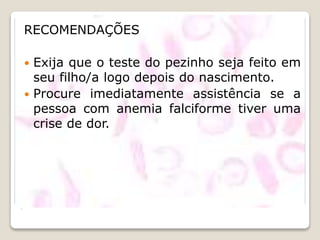 .
RECOMENDAÇÕES
 Exija que o teste do pezinho seja feito em
seu filho/a logo depois do nascimento.
 Procure imediatamente assistência se a
pessoa com anemia falciforme tiver uma
crise de dor.
 