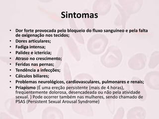 Sintomas
• Dor forte provocada pelo bloqueio do fluxo sanguíneo e pela falta
de oxigenação nos tecidos;
• Dores articulares;
• Fadiga intensa;
• Palidez e icterícia;
• Atraso no crescimento;
• Feridas nas pernas;
• Tendência a infecções;
• Cálculos biliares;
• Problemas neurológicos, cardiovasculares, pulmonares e renais;
• Priapismo (É uma ereção persistente (mais de 4 horas),
freqüentemente dolorosa, desencadeada ou não pela atividade
sexual. ) Pode ocorrer também nas mulheres, sendo chamado de
PSAS (Persistent Sexual Arousal Syndrome)
 