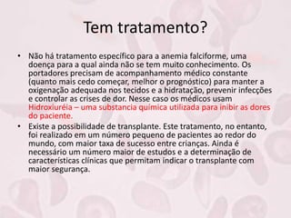 Tem tratamento?
• Não há tratamento específico para a anemia falciforme, uma
doença para a qual ainda não se tem muito conhecimento. Os
portadores precisam de acompanhamento médico constante
(quanto mais cedo começar, melhor o prognóstico) para manter a
oxigenação adequada nos tecidos e a hidratação, prevenir infecções
e controlar as crises de dor. Nesse caso os médicos usam
Hidroxiuréia – uma substancia química utilizada para inibir as dores
do paciente.
• Existe a possibilidade de transplante. Este tratamento, no entanto,
foi realizado em um número pequeno de pacientes ao redor do
mundo, com maior taxa de sucesso entre crianças. Ainda é
necessário um número maior de estudos e a determinação de
características clínicas que permitam indicar o transplante com
maior segurança.
 