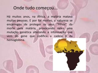 Onde tudo começou...
Há muitos anos, na África, a malária matava
muitas pessoas. E por tal motivo, a natureza se
encarregou de proteger os seus ‘’filhos’’ da
morte pela malária, provocando neles uma
mutação genética alterando a informação que
vem do gene que codifica a cadeia β da
hemoglobina.
 