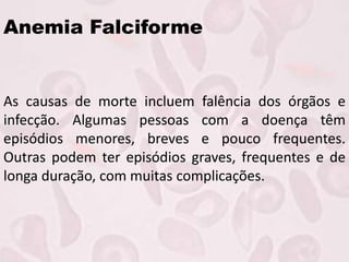 Anemia Falciforme
As causas de morte incluem falência dos órgãos e
infecção. Algumas pessoas com a doença têm
episódios menores, breves e pouco frequentes.
Outras podem ter episódios graves, frequentes e de
longa duração, com muitas complicações.
 