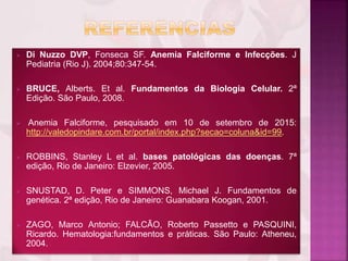  Di Nuzzo DVP, Fonseca SF. Anemia Falciforme e Infecções. J
Pediatria (Rio J). 2004;80:347-54.
 BRUCE, Alberts. Et al. Fundamentos da Biologia Celular. 2ª
Edição. São Paulo, 2008.
 Anemia Falciforme, pesquisado em 10 de setembro de 2015:
http://valedopindare.com.br/portal/index.php?secao=coluna&id=99.
 ROBBINS, Stanley L et al. bases patológicas das doenças. 7ª
edição, Rio de Janeiro: Elzevier, 2005.
 SNUSTAD, D. Peter e SIMMONS, Michael J. Fundamentos de
genética. 2ª edição, Rio de Janeiro: Guanabara Koogan, 2001.
 ZAGO, Marco Antonio; FALCÃO, Roberto Passetto e PASQUINI,
Ricardo. Hematologia:fundamentos e práticas. São Paulo: Atheneu,
2004.
 