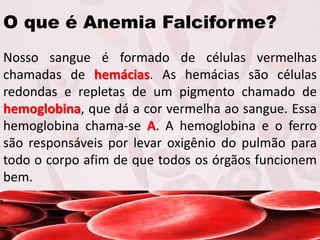 O que é Anemia Falciforme?
Nosso sangue é formado de células vermelhas
chamadas de hemácias. As hemácias são células
redondas e repletas de um pigmento chamado de
hemoglobina, que dá a cor vermelha ao sangue. Essa
hemoglobina chama-se A. A hemoglobina e o ferro
são responsáveis por levar oxigênio do pulmão para
todo o corpo afim de que todos os órgãos funcionem
bem.
 