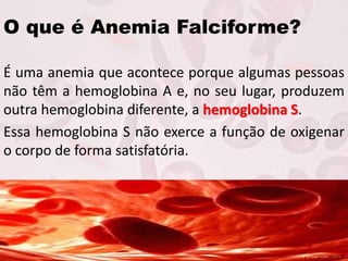 O que é Anemia Falciforme?
É uma anemia que acontece porque algumas pessoas
não têm a hemoglobina A e, no seu lugar, produzem
outra hemoglobina diferente, a hemoglobina S.
Essa hemoglobina S não exerce a função de oxigenar
o corpo de forma satisfatória.
 