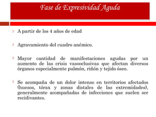 A partir de los 4 años de edad
Agravamiento del cuadro anémico.
Mayor cantidad de manifestaciones agudas por un
aumento de las crisis vasooclusivas que afectan diversos
órganos especialmente pulmón, riñón y tejido óseo.
Se acompaña de un dolor intenso en territorios afectados
(huesos, tórax y zonas distales de las extremidades),
generalmente acompañadas de infecciones que suelen ser
recidivantes.
Fase de Expresividad Aguda
 