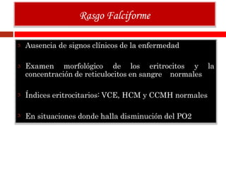 Ausencia de signos clínicos de la enfermedad
Examen morfológico de los eritrocitos y la
concentración de reticulocitos en sangre normales
Índices eritrocitarios: VCE, HCM y CCMH normales
En situaciones donde halla disminución del PO2
Rasgo Falciforme
 