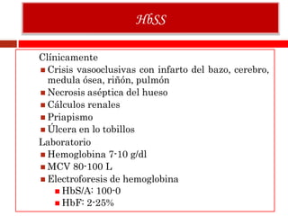 Clínicamente
 Crisis vasooclusivas con infarto del bazo, cerebro,
medula ósea, riñón, pulmón
 Necrosis aséptica del hueso
 Cálculos renales
 Priapismo
 Úlcera en lo tobillos
Laboratorio
 Hemoglobina 7-10 g/dl
 MCV 80-100 L
 Electroforesis de hemoglobina
 HbS/A: 100-0
 HbF: 2-25%
HbSS
 