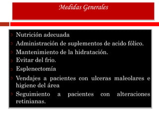 Nutrición adecuada
Administración de suplementos de acido fólico.
Mantenimiento de la hidratación.
Evitar del frio.
Esplenectomía
Vendajes a pacientes con ulceras maleolares e
higiene del área
Seguimiento a pacientes con alteraciones
retinianas.
Medidas Generales
 