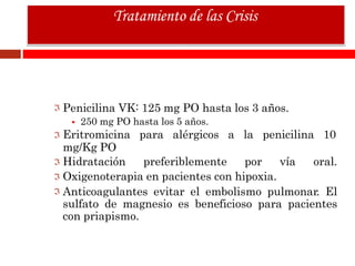 Penicilina VK: 125 mg PO hasta los 3 años.
 250 mg PO hasta los 5 años.
Eritromicina para alérgicos a la penicilina 10
mg/Kg PO
Hidratación preferiblemente por vía oral.
Oxigenoterapia en pacientes con hipoxia.
Anticoagulantes evitar el embolismo pulmonar. El
sulfato de magnesio es beneficioso para pacientes
con priapismo.
Tratamiento de las Crisis
 
