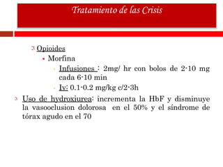 Opioides
 Morfina
• Infusiones : 2mg/ hr con bolos de 2-10 mg
cada 6-10 min
• Iv: 0.1-0.2 mg/kg c/2-3h
Uso de hydroxiurea: incrementa la HbF y disminuye
la vasooclusion dolorosa en el 50% y el síndrome de
tórax agudo en el 70
Tratamiento de las Crisis
 