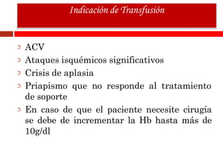 ACV
Ataques isquémicos significativos
Crisis de aplasia
Priapismo que no responde al tratamiento
de soporte
En caso de que el paciente necesite cirugía
se debe de incrementar la Hb hasta más de
10g/dl
Indicación de Transfusión
 