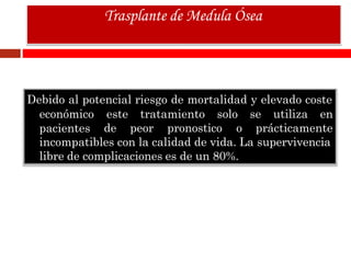 Debido al potencial riesgo de mortalidad y elevado coste
económico
pacientes
este tratamiento solo se utiliza en
de peor pronostico o prácticamente
incompatibles con la calidad de vida. La supervivencia
libre de complicaciones es de un 80%.
Trasplante de Medula Ósea
 