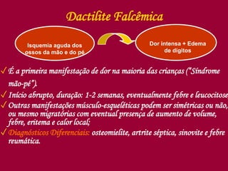 Dactilite Falcêmica
✓É a primeira manifestação de dor na maioria das crianças (“Síndrome
mão-pé”).
✓Início abrupto, duração: 1-2 semanas, eventualmente febre e leucocitose;
✓Outras manifestações músculo-esqueléticas podem ser simétricas ou não,
ou mesmo migratórias com eventual presença de aumento de volume,
febre, eritema e calor local;
✓Diagnósticos Diferenciais: osteomielite, artrite séptica, sinovite e febre
reumática.
Isquemia aguda dos
ossos da mão e do pé
Dor intensa + Edema
de dígitos
 