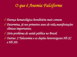 O que é Anemia Falciforme
✓Doença hematológica hereditária mais comum.
✓Determina, já nos primeiros anos de vida,manifestações
clínicas importantes.
✓Sério problema de saúde pública no Brasil.
✓Outras: S Talassemia e as duplas heterozigoses Hb SC
e Hb SD.
 