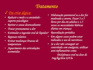 Tratamento
✓ Da crise álgica:
• Reduzir o medo e a ansiedade -
suporte psicológico
• Retirar a causa desencadeante
• Tratar prontamente a dor
• Estimular a ingestão oral de líquidos
• Repouso relativo
• Evitar mudanças bruscas de
temperatura
• Aquecimento das articulações
acometidas
• Hidratação parenteral se a dor for
moderada a severa. Fazer 3 a 5
litros por dia em adultos e 1,5
vezes as necessidades hídricas
diárias em crianças
• Reavaliação periódica
• Em alguns casos podem estar
indicados o uso de narcóticos
• Se a dor não conseguir ser
controlada com analgesia, utilizar
anti-inflamatório como:
Diclofenaco oral na dose de
1mg/kg/dose 8/8 hs
 