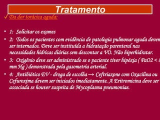 Tratamento
✓Da dor torácica aguda:
• 1: Solicitar os exames
• 2: Todos os pacientes com evidência de patologia pulmonar aguda devem
ser internados. Deve ser instituída a hidratação parenteral nas
necessidades hídricas diárias sem descontar a VO. Não hiperhidratar.
• 3: Oxigênio deve ser administrado se o paciente tiver hipóxia ( PaO2 < 8
mm Hg ) demonstrada pela gasometria arterial.
• 4: Antibiótico EV - droga de escolha → Ceftriaxone com Oxacilina ou
Cefuroxima devem ser iniciados imediatamente. A Eritromicina deve ser
associada se houver suspeita de Mycoplasma pneumoniae.
 
