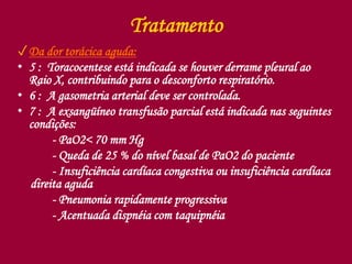 Tratamento
✓Da dor torácica aguda:
• 5 : Toracocentese está indicada se houver derrame pleural ao
Raio X, contribuindo para o desconforto respiratório.
• 6 : A gasometria arterial deve ser controlada.
• 7 : A exsangüíneo transfusão parcial está indicada nas seguintes
condições:
- PaO2< 70 mm Hg
- Queda de 25 % do nível basal de PaO2 do paciente
- Insuficiência cardíaca congestiva ou insuficiência cardíaca
direita aguda
- Pneumonia rapidamente progressiva
- Acentuada dispnéia com taquipnéia
 