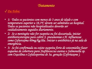 Tratamento
✓Da Febre:
• 1: Todos os pacientes com menos de 3 anos de idade e com
temperatura superior a 38,3ºC devem ser admitidos ao hospital.
Todos os pacientes não hospitalizados deverão ser
cuidadosamente seguidos diariamente.
• 2: Se a meningite não for suspeita ou foi descartada, iniciar
antibioticoterapia para cobrir S. pneumoniae e H. influenzae
como Cefuroxima 60mg/kg/dia. Iniciar o antibiótico já na sala de
emergência.
• 3: Se foi confirmada ou existe suspeita forte de osteomielite fazer
esquema de cobertura para Stafilococcus aureus e Salmonella sp.
com Oxacilina e Cefalosporina de 3a. geração (Ceftriaxone ).
 