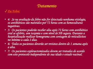 Tratamento
✓Da Febre:
• 4: Se na avaliação da febre não for detectada nenhuma etiologia,
os antibióticos são mantidos por 72 horas com as hemoculturas
negativas.
• 5: Os pacientes poderão receber alta após 72 horas com antibiótico
oral se afebris, sem toxemia e com nível de Hb segura. Durante a
hospitalização realizar hemograma com contagem de reticulócitos
no mínimo a cada 2 dias.
• 6: Todos os pacientes deverão ser revistos dentro de 1 semana após
a alta.
• 7: Os pacientes esplenectomizados devem ser tratados de acordo
com este protocolo independente de sua idade e estado vacinal.
 