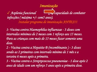 Imunização
✓ Asplenia funcional ↓na capacidade de combater
infecções ( máxima +/- com5 anos).
Instalar programa de imunização ANTES!!!
1- Vacina contra Haemophilus influenzae - 3 doses com
intervalos mínimos de 2 meses com 1 reforço aos 15 meses.
Para as crianças com mais de 15 meses fazer somente uma
dose.
2 - Vacina contra a Hepatite B (recombinante ) - 3 doses
sendo as 2 primeiras com intervalo mínimo de 1 mês e a
terceira 6 meses após a primeira.
3 - Vacina contra o Streptpcoccus pneumoniae - 1 dose após 2
anos de idade com um reforço 5 anos após a primeira dose.
 