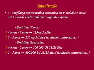 Imunização
• 4 - Profilaxia com Penicilina Benzatina ou V oral dos 4 meses
até 5 anos de idade conforme o seguinte esquema:
- Penicilina V oral:
✓4 meses - 2 anos → 125mg 2 x/dia
✓2 - 5 anos → 250 mg 2x/dia ( resultados controversos...)
- Penicilina Benzatina:
✓4 meses - 2 anos → 300.000 UI 28/28 dias
✓2 - 5 anos → 600.000 UI 28/28 dias ( resultados controversos...)
 