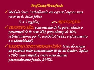 Profilaxia/Transfusão
✓Medula óssea ‘trabalhando em excesso’ esgota suas
reservas de ácido fólico
(1 a 5 mg/dia) REPOSIÇÃO!
✓TRANSFUSÃO: concentrado de hc para reduzir o
percentual de hc com HbS para abaixo de 30%,
substituindo-as por hc com HbA (reduz o afoiçamento
e a adesividade!).
✓EXSANGUINEOTRANSFUSÃO: troca do sangue
do paciente pelos concentrados de hc do doador. Reduz
a HbS muito rápido ( crises vasoclusivas
potencialmente fatais, AVE!).
 
