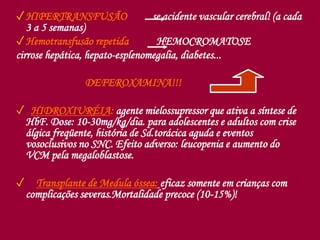 ✓HIPERTRANSFUSÃO se acidente vascular cerebral! (a cada
3 a 5 semanas)
✓Hemotransfusão repetida HEMOCROMATOSE
cirrose hepática, hepato-esplenomegalia, diabetes...
DEFEROXAMINA!!!
✓ HIDROXIURÉIA: agente mielossupressor que ativa a síntese de
HbF. Dose: 10-30mg/kg/dia. para adolescentes e adultos com crise
álgica freqüente, história de Sd.torácica aguda e eventos
vosoclusivos no SNC. Efeito adverso: leucopenia e aumento do
VCM pela megaloblastose.
✓ Transplante de Medula óssea: eficaz somente em crianças com
complicações severas.Mortalidade precoce (10-15%)!
 
