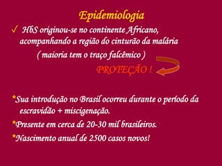 Epidemiologia
✓ HbS originou-se no continente Africano,
acompanhando a região do cinturão da malária
( maioria tem o traço falcêmico )
PROTEÇÃO !
*Sua introdução no Brasil ocorreu durante o período da
escravidão + miscigenação.
*Presente em cerca de 20-30 mil brasileiros.
*Nascimento anual de 2500 casos novos!
 